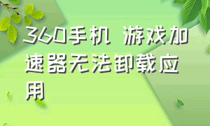 360手机 游戏加速器无法卸载应用