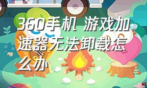 360手机 游戏加速器无法卸载怎么办