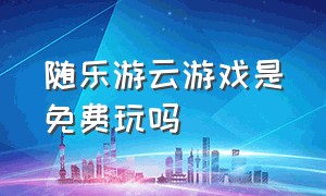 随乐游云游戏是免费玩吗