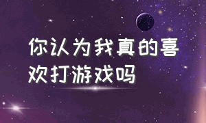 你认为我真的喜欢打游戏吗