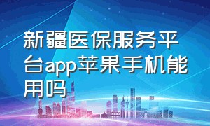 新疆医保服务平台app苹果手机能用吗（新疆医保服务平台APP怎么操作）