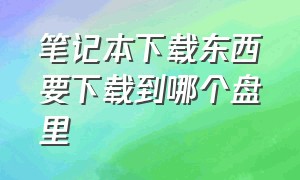 笔记本下载东西要下载到哪个盘里