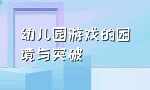 幼儿园游戏的困境与突破（幼儿园游戏存在的问题及解决策略）