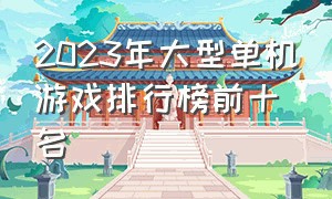 2023年大型单机游戏排行榜前十名（2024单机游戏十大排行榜）