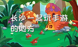 长沙一起玩手游的地方