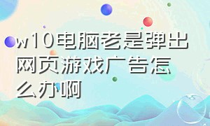 w10电脑老是弹出网页游戏广告怎么办啊