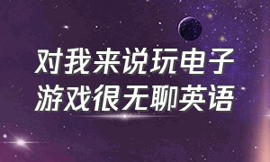 对我来说玩电子游戏很无聊英语