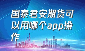 国泰君安期货可以用哪个app操作（国泰君安期货app网上有几个版本）