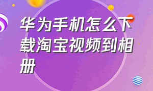 华为手机怎么下载淘宝视频到相册（华为保存淘宝视频最简单的方法）