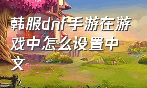 韩服dnf手游在游戏中怎么设置中文