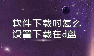 软件下载时怎么设置下载在d盘