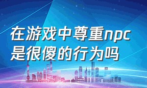 在游戏中尊重npc是很傻的行为吗