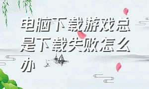 电脑下载游戏总是下载失败怎么办