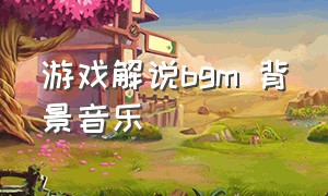 游戏解说bgm 背景音乐（游戏解说bgm 背景音乐大全）