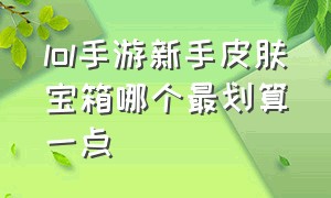 lol手游新手皮肤宝箱哪个最划算一点