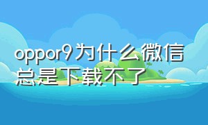 oppor9为什么微信总是下载不了（oppor9为什么微信总是下载不了软件）