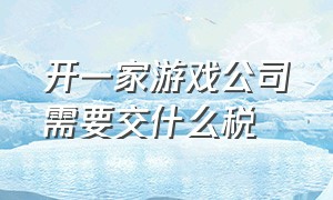 开一家游戏公司需要交什么税（游戏推广公司要交多少税）