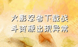 火影忍者下载战斗资源出现异常（火影忍者战斗资源出现问题怎么办）