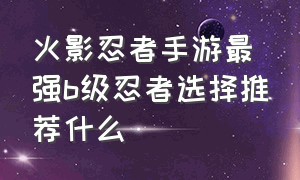 火影忍者手游最强b级忍者选择推荐什么