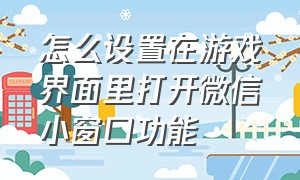 怎么设置在游戏界面里打开微信小窗口功能（怎么设置游戏中打开微信小窗）