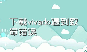 下载vivado遇到致命错误