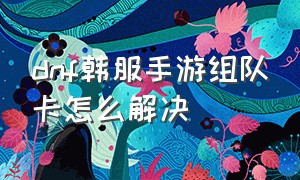 dnf韩服手游组队卡怎么解决（dnf韩服手游怎么才能玩）