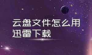 云盘文件怎么用迅雷下载（云盘文件夹）