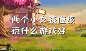 两个小女孩应该玩什么游戏好（两个小女孩自己在家能玩什么游戏）