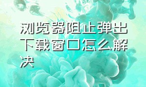 浏览器阻止弹出下载窗口怎么解决