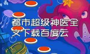 都市超级神医全文下载百度云（都市神医txt全集打包下载）