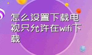 怎么设置下载电视只允许在wifi下载（网络电视要在哪设置不让下载软件）