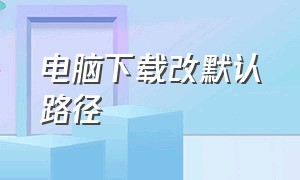 电脑下载改默认路径（电脑怎么改下载默认路径）