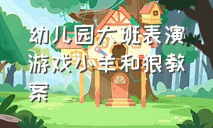 幼儿园大班表演游戏小羊和狼教案（幼儿园大班音乐游戏教案）