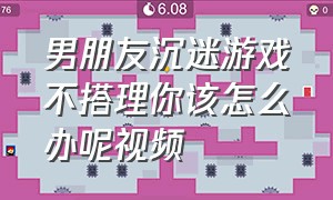 男朋友沉迷游戏不搭理你该怎么办呢视频（男朋友每天沉迷游戏冷落我怎么办）