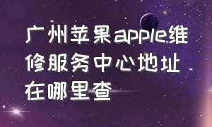 广州苹果apple维修服务中心地址在哪里查（广州苹果apple维修服务中心地址在哪里查）