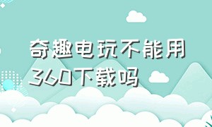 奇趣电玩不能用360下载吗（奇趣电玩平台电脑为什么下载不来）