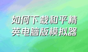 如何下载和平精英电脑版模拟器（和平精英电脑版用哪个模拟器）