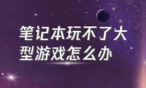 笔记本玩不了大型游戏怎么办（笔记本玩不了大型游戏怎么办呀）