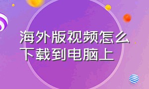 海外版视频怎么下载到电脑上（海外视频免费电脑上怎么下载）