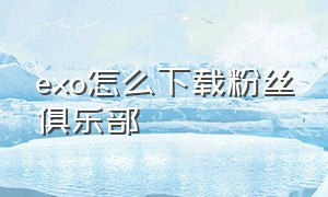 exo怎么下载粉丝俱乐部（exo官方粉丝俱乐部app）