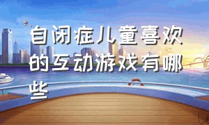 自闭症儿童喜欢的互动游戏有哪些（自闭症儿童互动游戏听指令）