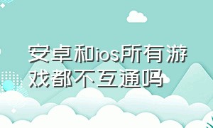 安卓和ios所有游戏都不互通吗（ios和安卓不互通的游戏有哪些）