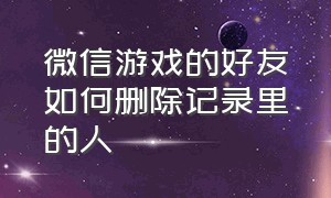 微信游戏的好友如何删除记录里的人（微信游戏的好友如何删除记录里的人物）