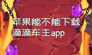 苹果能不能下载滴滴车主app（苹果手机能下载滴滴司机端吗）