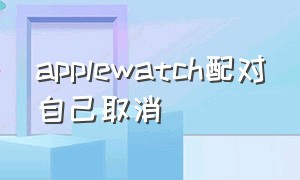 applewatch配对自己取消（Apple watch怎么解除配对）