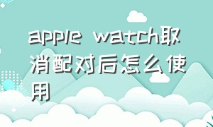 apple watch取消配对后怎么使用