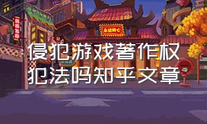 侵犯游戏著作权犯法吗知乎文章