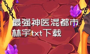 最强神医混都市林宇txt下载