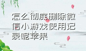 怎么彻底删除微信小游戏使用记录呢苹果