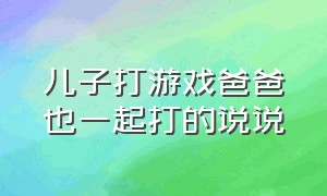 儿子打游戏爸爸也一起打的说说（儿子打游戏爸爸也一起打的说说心情）